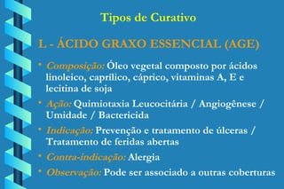 L - ÁCIDO GRAXO ESSENCIAL (AGE) Composição:  Óleo vegetal composto por ácidos  linoleico, caprílico, cáprico, vitaminas A, E e  lecitina de soja Ação:  Quimiotaxia Leucocitária / Angiogênese /  Umidade / Bactericida Indicação:  Prevenção e tratamento de úlceras /  Tratamento de feridas abertas Contra-indicação:  Alergia Observação:  Pode ser associado a outras coberturas Tipos de Curativo 