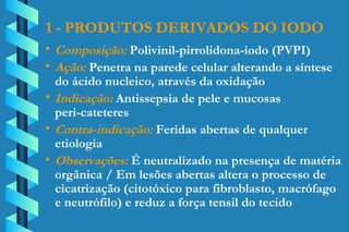1 - PRODUTOS DERIVADOS DO IODO Composição:  Polivinil-pirrolidona-iodo (PVPI) Ação:  Penetra na parede celular alterando a síntese  do ácido nucleico, através da oxidação Indicação:  Antissepsia de pele e mucosas  peri-cateteres Contra-indicação:  Feridas abertas de qualquer  etiologia Observações:  É neutralizado na presença de matéria  orgânica / Em lesões abertas altera o processo de  cicatrização (citotóxico para fibroblasto, macrófago  e neutrófilo) e reduz a força tensil do tecido 
