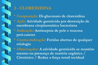 2 - CLOREXIDINA Composição:  Di-gluconato de clorexidina Ação:  Atividade germicida por destruição de  membrana citoplasmática bacteriana Indicação:  Antissepsia de pele e mucosa  peri-cateter Contra-indicação:  Feridas abertas de qualquer  etiologia Observações:  A atividade germicida se mantém  mesmo na presença de matéria orgânica /  Citotóxico / Reduz a força tensil tecidual 