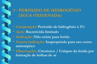 3 - PERÓXIDO DE HIDROGÊNIO (ÁGUA OXIGENADA) Composição:  Peróxido de hidrogênio à 3% Ação:  Bactericida limitado Indicação:  Não existe para ferida Contra-indicação:  Inapropriado para uso como  antisséptico Observações:  Citotóxico / Colapso da ferida por  formação de bolhas de ar 