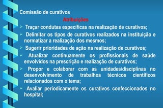 Comissão de curativos Atribuições Traçar condutas específicas na realização de curativos; Delimitar os tipos de curativos realizados na instituição e normatizar a realização dos mesmos; Sugerir prioridades de ação na realização de curativos; Atualizar continuamente os profissionais de saúde envolvidos na prescrição e realização de curativos; Propor e colaborar com as unidades/disciplinas no desenvolvimento de trabalhos técnicos científicos relacionados com o tema; Avaliar periodicamente os curativos confeccionados no hospital; 