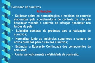 Comissão de curativos Atribuições Deliberar sobre as normatizações e medidas de controle elaboradas pela coordenadoria de controle de infecção hospitalar visando o controle da infecção hospitalar nas lesões de pele; Subsidiar compras de produtos para a realização de curativos; Normatizar junto as instâncias superiores a compra de novos produtos para o uso nos curativos; Estimular a Educação Continuada dos componentes da comissão; Avaliar periodicamente a efetividade da comissão. 