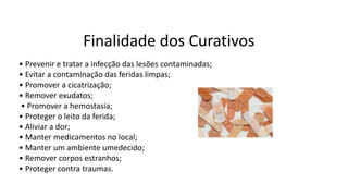 Finalidade dos Curativos
• Prevenir e tratar a infecção das lesões contaminadas;
• Evitar a contaminação das feridas limpas;
• Promover a cicatrização;
• Remover exudatos;
• Promover a hemostasia;
• Proteger o leito da ferida;
• Aliviar a dor;
• Manter medicamentos no local;
• Manter um ambiente umedecido;
• Remover corpos estranhos;
• Proteger contra traumas.
 