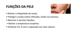 FUNÇÕES DA PELE
• Manter a integridade do corpo;
• Proteger o corpo contra infecções, lesões ou traumas;
• Absorver e excretar líquidos;
• Manter a temperatura corpórea;
• Sintetizar Vit. D com a exposição aos raios solares;
 