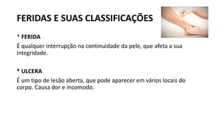 FERIDAS E SUAS CLASSIFICAÇÕES
* FERIDA
É qualquer interrupção na continuidade da pele, que afeta a sua
integridade.
* ULCERA
É um tipo de lesão aberta, que pode aparecer em vários locais do
corpo. Causa dor e incomodo.
 