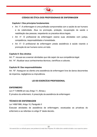CÓDIGO DE ÉTICA DOS PROFISSIONAIS DE ENFERMAGEM
Capítulo I: Dos princípios fundamentais
•

Art. 1°: A enfermagem é uma profissão comprometida com a saúde do ser humano
e da coletividade. Atua na promoção, proteção, recuperação da saúde e
reabilitação das pessoas, respeitando os preceitos éticos legais.

•

Art. 4°: O profissional da enfermagem exerce suas atividades com justiça,
competência, responsabilidade e honestidade.

•

Art. 5°: O profissional de enfermagem presta assistência à saúde visando a
promoção do ser humano como um todo.

Capítulo II: Dos direitos
Art. 7°: recusar-se a exercer atividades que não sejam de sua competência legal.
Art. 14°: Atualizar seus conhecimentos técnicos, científicos e culturais.

Capítulo III: Das responsabilidades
Art. 16°: Assegurar ao cliente uma assistência de enfermagem livre de danos decorrentes
de imperícia, negligência ou imprudência.

LEI DO EXERCÍCIO PROFISSIONAL

ENFERMEIRO
Lei nº 7.498/86 em seu Artigo 11, Alínea j:
É privativo do enfermeiro: A prescrição da assistência de enfermagem

TÉCNICO DE ENFERMAGEM
Lei 1498/1986, Artigo 10, Parágrafo II
Executar atividades de assistência de enfermagem, excetuadas as privativas do
enfermeiro e as referidas no artigo 9° deste decreto.

10
Este material deve ser utilizado apenas como parâmetro de estudo deste Programa. Os créditos deste conteúdo são dados a seus respectivos autores

 