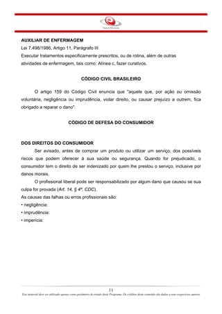 AUXILIAR DE ENFERMAGEM
Lei 7.498/1986, Artigo 11, Parágrafo III
Executar tratamentos especificamente prescritos, ou de rotina, além de outras
atividades de enfermagem, tais como: Alínea c, fazer curativos.

CÓDIGO CIVIL BRASILEIRO
O artigo 159 do Código Civil enuncia que "aquele que, por ação ou omissão
voluntária, negligência ou imprudência, violar direito, ou causar prejuízo a outrem, fica
obrigado a reparar o dano".

CÓDIGO DE DEFESA DO CONSUMIDOR

DOS DIREITOS DO CONSUMIDOR
Ser avisado, antes de comprar um produto ou utilizar um serviço, dos possíveis
riscos que podem oferecer à sua saúde ou segurança. Quando for prejudicado, o
consumidor tem o direito de ser indenizado por quem lhe prestou o serviço, inclusive por
danos morais.
O profissional liberal pode ser responsabilizado por algum dano que causou se sua
culpa for provada (Art. 14, § 4º, CDC).
As causas das falhas ou erros profissionais são:
• negligência:
• imprudência:
• imperícia:

11
Este material deve ser utilizado apenas como parâmetro de estudo deste Programa. Os créditos deste conteúdo são dados a seus respectivos autores

 