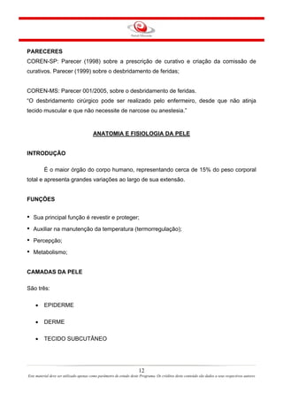 PARECERES
COREN-SP: Parecer (1998) sobre a prescrição de curativo e criação da comissão de
curativos. Parecer (1999) sobre o desbridamento de feridas;

COREN-MS: Parecer 001/2005, sobre o desbridamento de feridas.
“O desbridamento cirúrgico pode ser realizado pelo enfermeiro, desde que não atinja
tecido muscular e que não necessite de narcose ou anestesia.”

ANATOMIA E FISIOLOGIA DA PELE

INTRODUÇÃO
É o maior órgão do corpo humano, representando cerca de 15% do peso corporal
total e apresenta grandes variações ao largo de sua extensão.

FUNÇÕES

•

Sua principal função é revestir e proteger;

•

Auxiliar na manutenção da temperatura (termorregulação);

•

Percepção;

•

Metabolismo;

CAMADAS DA PELE
São três:
•

EPIDERME

•

DERME

•

TECIDO SUBCUTÂNEO

12
Este material deve ser utilizado apenas como parâmetro de estudo deste Programa. Os créditos deste conteúdo são dados a seus respectivos autores

 