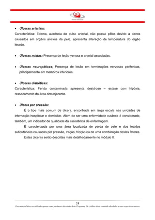 •

Úlceras arteriais:

Característica: Edema, ausência de pulso arterial, não possui pêlos devido a danos
causados em órgãos anexos da pele, apresenta alteração de temperatura do órgão
lesado.
•

Úlceras mistas: Presença de lesão venosa e arterial associadas.

•

Úlceras neuropáticas; Presença de lesão em terminações nervosas periféricas,
principalmente em membros inferiores.

•

Úlceras diabéticas:

Característica: Ferida contaminada apresenta desidrose – estase com hipóxia,
ressecamento dá área circunjacente.
•

Úlcera por pressão:
É o tipo mais comum de úlcera, encontrada em larga escala nas unidades de

internação hospitalar e domiciliar. Além de ser uma enfermidade cutânea é considerado,
também, um indicador de qualidade da assistência de enfermagem.
É caracterizada por uma área localizada de perda de pele e dos tecidos
subcutâneos causadas por pressão, tração, fricção ou de uma combinação destes fatores.
Estas úlceras serão descritas mais detalhadamente no módulo II.

24
Este material deve ser utilizado apenas como parâmetro de estudo deste Programa. Os créditos deste conteúdo são dados a seus respectivos autores

 