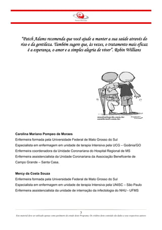 “Patch Adams recomenda que você ajude a manter a sua saúde através do
riso e da gentileza. Também sugere que, às vezes, o tratamento mais eficaz
é a esperança, o amor e a simples alegria de viver”. Robin Willians

Carolina Mariano Pompeo de Moraes
Enfermeira formada pela Universidade Federal de Mato Grosso do Sul
Especialista em enfermagem em unidade de terapia Intensiva pela UCG – Goiânia/GO
Enfermeira coordenadora da Unidade Coronariana do Hospital Regional de MS
Enfermeira assistencialista da Unidade Coronariana da Associação Beneficente de
Campo Grande – Santa Casa.

Mercy da Costa Souza
Enfermeira formada pela Universidade Federal de Mato Grosso do Sul
Especialista em enfermagem em unidade de terapia Intensiva pela UNISC – São Paulo
Enfermeira assistencialista da unidade de internação da infectologia do NHU - UFMS

MÓDULO I
3
Este material deve ser utilizado apenas como parâmetro de estudo deste Programa. Os créditos deste conteúdo são dados a seus respectivos autores

 
