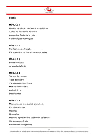 ÍNDICE

MÓDULO 1
História e evolução no tratamento de feridas
A ética no tratamento de feridas
Anatomia e fisiologia da pele
Classificações e definições

MÓDULO 2
Fisiologia da cicatrização
Características de diferenciação das lesões

MÓDULO 3
Ferida infectada
Avaliação da ferida

MÓDULO 4
Técnica de curativo
Tipos de curativo
Vantagens do meio úmido
Material para curativo
Antissépticos
Desbridantes

MÓDULO 5
Medicamentos favoráveis à granulação
Curativos naturais
Ostomas
Queinados
Medicina hiperbárica no tratamento de feridas
Considerações finais
Referências bibliográficas
4
Este material deve ser utilizado apenas como parâmetro de estudo deste Programa. Os créditos deste conteúdo são dados a seus respectivos autores

 