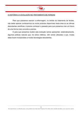 A HISTÓRIA E A EVOLUÇÃO NO TRATAMENTO DE FERIDAS

Para que possamos exercer a enfermagem, no âmbito do tratamento de feridas,
não basta apenas conhecermos os novos produtos disponíveis nesta área ou as últimas
descobertas científicas, é preciso conhecer o passado para que possamos criar um futuro
de uma forma mais concreta e precisa.
E para que possamos ilustrar esta evolução vamos apresentar, sistematicamente,
algumas práticas naturais que, há vários milênios, vêm sendo utilizadas e que, muitas
delas foram incorporadas a muitas tecnologias descobertas.

5
Este material deve ser utilizado apenas como parâmetro de estudo deste Programa. Os créditos deste conteúdo são dados a seus respectivos autores

 