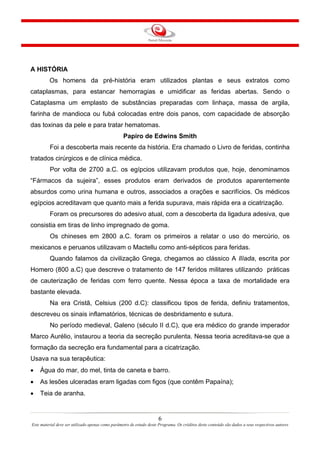 A HISTÓRIA
Os homens da pré-história eram utilizados plantas e seus extratos como
cataplasmas, para estancar hemorragias e umidificar as feridas abertas. Sendo o
Cataplasma um emplasto de substâncias preparadas com linhaça, massa de argila,
farinha de mandioca ou fubá colocadas entre dois panos, com capacidade de absorção
das toxinas da pele e para tratar hematomas.
Papiro de Edwins Smith
Foi a descoberta mais recente da história. Era chamado o Livro de feridas, continha
tratados cirúrgicos e de clínica médica.
Por volta de 2700 a.C. os egípcios utilizavam produtos que, hoje, denominamos
“Fármacos da sujeira”, esses produtos eram derivados de produtos aparentemente
absurdos como urina humana e outros, associados a orações e sacrifícios. Os médicos
egípcios acreditavam que quanto mais a ferida supurava, mais rápida era a cicatrização.
Foram os precursores do adesivo atual, com a descoberta da ligadura adesiva, que
consistia em tiras de linho impregnado de goma.
Os chineses em 2800 a.C. foram os primeiros a relatar o uso do mercúrio, os
mexicanos e peruanos utilizavam o Mactellu como anti-sépticos para feridas.
Quando falamos da civilização Grega, chegamos ao clássico A Ilíada, escrita por
Homero (800 a.C) que descreve o tratamento de 147 feridos militares utilizando práticas
de cauterização de feridas com ferro quente. Nessa época a taxa de mortalidade era
bastante elevada.
Na era Cristã, Celsius (200 d.C): classificou tipos de ferida, definiu tratamentos,
descreveu os sinais inflamatórios, técnicas de desbridamento e sutura.
No período medieval, Galeno (século II d.C), que era médico do grande imperador
Marco Aurélio, instaurou a teoria da secreção purulenta. Nessa teoria acreditava-se que a
formação da secreção era fundamental para a cicatrização.
Usava na sua terapêutica:
•

Água do mar, do mel, tinta de caneta e barro.

•

As lesões ulceradas eram ligadas com figos (que contêm Papaína);

•

Teia de aranha.

6
Este material deve ser utilizado apenas como parâmetro de estudo deste Programa. Os créditos deste conteúdo são dados a seus respectivos autores

 