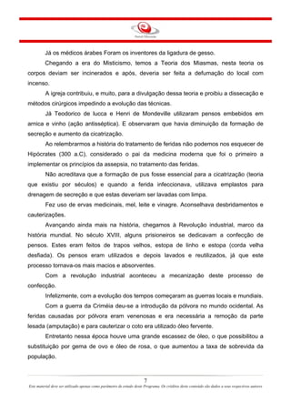 Já os médicos árabes Foram os inventores da ligadura de gesso.
Chegando a era do Misticismo, temos a Teoria dos Miasmas, nesta teoria os
corpos deviam ser incinerados e após, deveria ser feita a defumação do local com
incenso.
A igreja contribuiu, e muito, para a divulgação dessa teoria e proibiu a dissecação e
métodos cirúrgicos impedindo a evolução das técnicas.
Já Teodorico de lucca e Henri de Mondeville utilizaram pensos embebidos em
arnica e vinho (ação antisséptica). E observaram que havia diminuição da formação de
secreção e aumento da cicatrização.
Ao relembrarmos a história do tratamento de feridas não podemos nos esquecer de
Hipócrates (300 a.C), considerado o pai da medicina moderna que foi o primeiro a
implementar os princípios da assepsia, no tratamento das feridas.
Não acreditava que a formação de pus fosse essencial para a cicatrização (teoria
que existiu por séculos) e quando a ferida infeccionava, utilizava emplastos para
drenagem de secreção e que estas deveriam ser lavadas com limpa.
Fez uso de ervas medicinais, mel, leite e vinagre. Aconselhava desbridamentos e
cauterizações.
Avançando ainda mais na história, chegamos à Revolução industrial, marco da
história mundial. No século XVIII, alguns prisioneiros se dedicavam a confecção de
pensos. Estes eram feitos de trapos velhos, estopa de linho e estopa (corda velha
desfiada). Os pensos eram utilizados e depois lavados e reutilizados, já que este
processo tornava-os mais macios e absorventes.
Com a revolução industrial aconteceu a mecanização deste processo de
confecção.
Infelizmente, com a evolução dos tempos começaram as guerras locais e mundiais.
Com a guerra da Criméia deu-se a introdução da pólvora no mundo ocidental. As
feridas causadas por pólvora eram venenosas e era necessária a remoção da parte
lesada (amputação) e para cauterizar o coto era utilizado óleo fervente.
Entretanto nessa época houve uma grande escassez de óleo, o que possibilitou a
substituição por gema de ovo e óleo de rosa, o que aumentou a taxa de sobrevida da
população.

7
Este material deve ser utilizado apenas como parâmetro de estudo deste Programa. Os créditos deste conteúdo são dados a seus respectivos autores

 