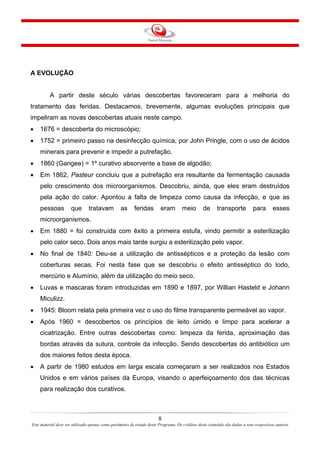 A EVOLUÇÃO

A partir deste século várias descobertas favoreceram para a melhoria do
tratamento das feridas. Destacamos, brevemente, algumas evoluções principais que
impeliram as novas descobertas atuais neste campo.
•

1676 = descoberta do microscópio;

•

1752 = primeiro passo na desinfecção química, por John Pringle, com o uso de ácidos
minerais para prevenir e impedir a putrefação.

•

1860 (Gangee) = 1º curativo absorvente a base de algodão;

•

Em 1862, Pasteur concluiu que a putrefação era resultante da fermentação causada
pelo crescimento dos microorganismos. Descobriu, ainda, que eles eram destruídos
pela ação do calor. Apontou a falta de limpeza como causa da infecção, e que as
pessoas

que

tratavam

as

feridas

eram

meio

de

transporte

para

esses

microorganismos.
•

Em 1880 = foi construída com êxito a primeira estufa, vindo permitir a esterilização
pelo calor seco. Dois anos mais tarde surgiu a esterilização pelo vapor.

•

No final de 1840: Deu-se a utilização de antissépticos e a proteção da lesão com
coberturas secas. Foi nesta fase que se descobriu o efeito antisséptico do Iodo,
mercúrio e Alumínio, além da utilização do meio seco.

•

Luvas e mascaras foram introduzidas em 1890 e 1897, por Willian Hasteld e Johann
Miculizz.

•

1945: Bloom relata pela primeira vez o uso do filme transparente permeável ao vapor.

•

Após 1960 = descobertos os princípios de leito úmido e limpo para acelerar a
cicatrização. Entre outras descobertas como: limpeza da ferida, aproximação das
bordas através da sutura, controle da infecção. Sendo descobertas do antibiótico um
dos maiores feitos desta época.

•

A partir de 1980 estudos em larga escala começaram a ser realizados nos Estados
Unidos e em vários países da Europa, visando o aperfeiçoamento dos das técnicas
para realização dos curativos.

8
Este material deve ser utilizado apenas como parâmetro de estudo deste Programa. Os créditos deste conteúdo são dados a seus respectivos autores

 