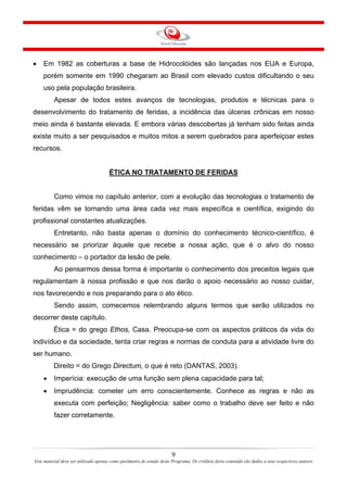 •

Em 1982 as coberturas a base de Hidrocolóides são lançadas nos EUA e Europa,
porém somente em 1990 chegaram ao Brasil com elevado custos dificultando o seu
uso pela população brasileira.
Apesar de todos estes avanços de tecnologias, produtos e técnicas para o

desenvolvimento do tratamento de feridas, a incidência das úlceras crônicas em nosso
meio ainda é bastante elevada. E embora várias descobertas já tenham sido feitas ainda
existe muito a ser pesquisados e muitos mitos a serem quebrados para aperfeiçoar estes
recursos.

ÉTICA NO TRATAMENTO DE FERIDAS

Como vimos no capítulo anterior, com a evolução das tecnologias o tratamento de
feridas vêm se tornando uma área cada vez mais específica e científica, exigindo do
profissional constantes atualizações.
Entretanto, não basta apenas o domínio do conhecimento técnico-científico, é
necessário se priorizar àquele que recebe a nossa ação, que é o alvo do nosso
conhecimento – o portador da lesão de pele.
Ao pensarmos dessa forma é importante o conhecimento dos preceitos legais que
regulamentam à nossa profissão e que nos darão o apoio necessário ao nosso cuidar,
nos favorecendo e nos preparando para o ato ético.
Sendo assim, comecemos relembrando alguns termos que serão utilizados no
decorrer deste capítulo.
Ética = do grego Ethos, Casa. Preocupa-se com os aspectos práticos da vida do
indivíduo e da sociedade, tenta criar regras e normas de conduta para a atividade livre do
ser humano.
Direito = do Grego Directum, o que é reto (DANTAS, 2003).
•

Imperícia: execução de uma função sem plena capacidade para tal;

•

Imprudência: cometer um erro conscientemente. Conhece as regras e não as
executa com perfeição; Negligência: saber como o trabalho deve ser feito e não
fazer corretamente.

9
Este material deve ser utilizado apenas como parâmetro de estudo deste Programa. Os créditos deste conteúdo são dados a seus respectivos autores

 