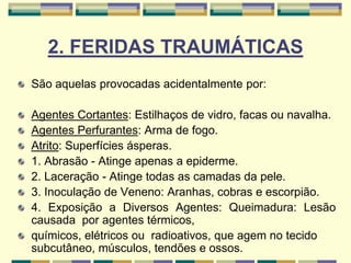 2. FERIDAS TRAUMÁTICAS
São aquelas provocadas acidentalmente por:
Agentes Cortantes: Estilhaços de vidro, facas ou navalha.
Agentes Perfurantes: Arma de fogo.
Atrito: Superfícies ásperas.
1. Abrasão - Atinge apenas a epiderme.
2. Laceração - Atinge todas as camadas da pele.
3. Inoculação de Veneno: Aranhas, cobras e escorpião.
4. Exposição a Diversos Agentes: Queimadura: Lesão
causada por agentes térmicos,
químicos, elétricos ou radioativos, que agem no tecido
subcutâneo, músculos, tendões e ossos.
 