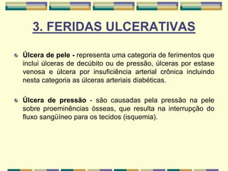 3. FERIDAS ULCERATIVAS
Úlcera de pele - representa uma categoria de ferimentos que
inclui úlceras de decúbito ou de pressão, úlceras por estase
venosa e úlcera por insuficiência arterial crônica incluindo
nesta categoria as úlceras arteriais diabéticas.
Úlcera de pressão - são causadas pela pressão na pele
sobre proeminências ósseas, que resulta na interrupção do
fluxo sangüíneo para os tecidos (isquemia).
 