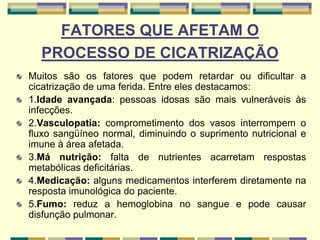FATORES QUE AFETAM O
PROCESSO DE CICATRIZAÇÃO
Muitos são os fatores que podem retardar ou dificultar a
cicatrização de uma ferida. Entre eles destacamos:
1.Idade avançada: pessoas idosas são mais vulneráveis às
infecções.
2.Vasculopatia: comprometimento dos vasos interrompem o
fluxo sangüíneo normal, diminuindo o suprimento nutricional e
imune à área afetada.
3.Má nutrição: falta de nutrientes acarretam respostas
metabólicas deficitárias.
4.Medicação: alguns medicamentos interferem diretamente na
resposta imunológica do paciente.
5.Fumo: reduz a hemoglobina no sangue e pode causar
disfunção pulmonar.
 