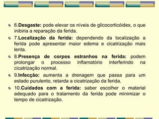 6.Desgaste: pode elevar os níveis de glicocorticóides, o que
inibiria a reparação da ferida.
7.Localização da ferida: dependendo da localização a
ferida pode apresentar maior edema e cicatrização mais
lenta.
8.Presença de corpos estranhos na ferida: podem
prolongar o processo inflamatório interferindo na
cicatrização normal.
9.Infecção: aumenta a drenagem que passa para um
estado purulento, retarda a cicatrização da ferida.
10.Cuidados com a ferida: saber escolher o material
adequado para o tratamento da ferida pode minimizar o
tempo de cicatrização.
 