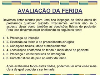AVALIAÇÃO DA FERIDA
Devemos estar atentos para uma boa inspeção da ferida antes de
prestarmos qualquer cuidado. Precisamos verificar não só o
aspecto visual como também as condições físicas do paciente.
Para isso devemos estar analisando os seguintes itens:
1. Presença de infecção
2. Extensão da ferida e do procedimento cirúrgico
3. Condições físicas, idade e medicamentos
4. Localização anatômica da ferida e mobilidade do paciente
5. Presença e características da drenagem
6. Características da pele ao redor da ferida
Após avaliarmos todos estes dados, podemos ter uma visão mais
clara de qual conduta a ser tomada.
 