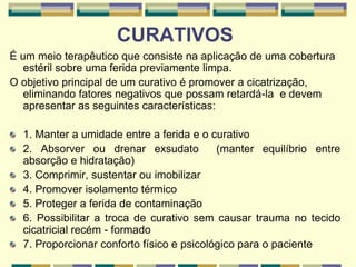 CURATIVOS
É um meio terapêutico que consiste na aplicação de uma cobertura
estéril sobre uma ferida previamente limpa.
O objetivo principal de um curativo é promover a cicatrização,
eliminando fatores negativos que possam retardá-la e devem
apresentar as seguintes características:
1. Manter a umidade entre a ferida e o curativo
2. Absorver ou drenar exsudato (manter equilíbrio entre
absorção e hidratação)
3. Comprimir, sustentar ou imobilizar
4. Promover isolamento térmico
5. Proteger a ferida de contaminação
6. Possibilitar a troca de curativo sem causar trauma no tecido
cicatricial recém - formado
7. Proporcionar conforto físico e psicológico para o paciente
 