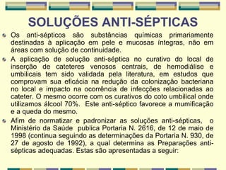 SOLUÇÕES ANTI-SÉPTICAS
Os anti-sépticos são substâncias químicas primariamente
destinadas à aplicação em pele e mucosas íntegras, não em
áreas com solução de continuidade.
A aplicação de solução anti-séptica no curativo do local de
inserção de cateteres venosos centrais, de hemodiálise e
umbilicais tem sido validada pela literatura, em estudos que
comprovam sua eficácia na redução da colonização bacteriana
no local e impacto na ocorrência de infecções relacionadas ao
cateter. O mesmo ocorre com os curativos do coto umbilical onde
utilizamos álcool 70%. Este anti-séptico favorece a mumificação
e a queda do mesmo.
Afim de normatizar e padronizar as soluções anti-sépticas, o
Ministério da Saúde publica Portaria N. 2616, de 12 de maio de
1998 (continua seguindo as determinações da Portaria N. 930, de
27 de agosto de 1992), a qual determina as Preparações anti-
sépticas adequadas. Estas são apresentadas a seguir:
 