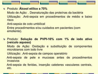 Produto: Álcool etílico a 70%
Modo de Ação: . Desnaturação das proteínas da bactéria
Utilização: .Anti-sepsia em procedimentos de médio e baixo
risco
Anti-sepsia de coto umbilical
Entre procedimentos e/ou cuidados em pacientes (com
emoliente).
Produto: Solução de PVPI-10% com 1% de iodo ativo
(veículo aquoso)
Modo de Ação: Oxidação e substituição de componentes
microbianos com iodo livre
Utilização: .Anti-sepsia de campos operatório
Anti-sepsia de pele e mucosas antes de procedimentos
invasivos
Anti-sepsia de feridas, inserção cateteres vasculares centrais,
etc.
 