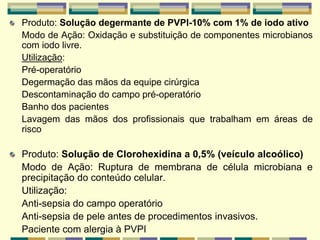 Produto: Solução degermante de PVPI-10% com 1% de iodo ativo
Modo de Ação: Oxidação e substituição de componentes microbianos
com iodo livre.
Utilização:
Pré-operatório
Degermação das mãos da equipe cirúrgica
Descontaminação do campo pré-operatório
Banho dos pacientes
Lavagem das mãos dos profissionais que trabalham em áreas de
risco
Produto: Solução de Clorohexidina a 0,5% (veículo alcoólico)
Modo de Ação: Ruptura de membrana de célula microbiana e
precipitação do conteúdo celular.
Utilização:
Anti-sepsia do campo operatório
Anti-sepsia de pele antes de procedimentos invasivos.
Paciente com alergia à PVPI
 