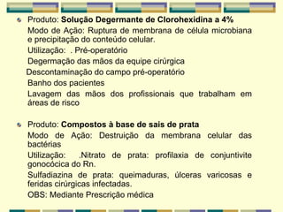 Produto: Solução Degermante de Clorohexidina a 4%
Modo de Ação: Ruptura de membrana de célula microbiana
e precipitação do conteúdo celular.
Utilização: . Pré-operatório
Degermação das mãos da equipe cirúrgica
Descontaminação do campo pré-operatório
Banho dos pacientes
Lavagem das mãos dos profissionais que trabalham em
áreas de risco
Produto: Compostos à base de sais de prata
Modo de Ação: Destruição da membrana celular das
bactérias
Utilização: .Nitrato de prata: profilaxia de conjuntivite
gonocócica do Rn.
Sulfadiazina de prata: queimaduras, úlceras varicosas e
feridas cirúrgicas infectadas.
OBS: Mediante Prescrição médica
 