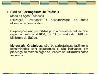 Produto: Permaganato de Potássio
Modo de Ação: Oxidação
Utilização: Anti-sepsia e desodorização de áreas
ulceradas e necrosadas.
Preparações não permitidas para a finalidade anti-séptica
segundo portaria N.2616, de 12 de maio de 1998 do
Ministério da Saúde.
Mercuriais Orgânicos: são bacteriostáticos; facilmente
contaminados com pseudomas e são inativados em
presença de matéria orgânica. Podem ser utilizados como
secativos.
 