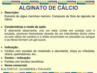 ALGINATO DE CÁLCIO
Descrição:
Extraído de algas marinhas marrom. Composto de fibra de alginato de
cálcio.
Caraterísticas e modo de ação:
É altamente absorvente, cria um meio úmido em contato com o
exudato, promove hemostasia através de um intercâmbio iônico entre
os ions cálcio do curativo e o sódio encontrado no exsudato ou sangue
e as fibras formam um gel suave.
Indicação:
Feridas com exudato de moderado a abundante, limpa ou infectada,
úlcera, queimaduras, etc...
Contra – indicação:
Feridas com tecidos necróticos
Nome comercial:
KALTOSTAT, ALGODERM e TEGAGEN
 
