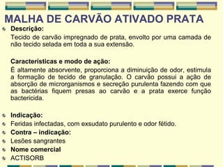 MALHA DE CARVÃO ATIVADO PRATA
Descrição:
Tecido de carvão impregnado de prata, envolto por uma camada de
não tecido selada em toda a sua extensão.
Características e modo de ação:
É altamente absorvente, proporciona a diminuição de odor, estimula
a formação de tecido de granulação. O carvão possui a ação de
absorção de microrganismos e secreção purulenta fazendo com que
as bactérias fiquem presas ao carvão e a prata exerce função
bactericida.
Indicação:
Feridas infectadas, com exsudato purulento e odor fétido.
Contra – indicação:
Lesões sangrantes
Nome comercial
ACTISORB
 
