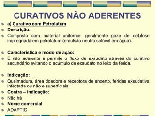 CURATIVOS NÃO ADERENTES
a) Curativo com Petrolatum
Descrição:
Composto com material uniforme, geralmente gaze de celulose
impregnada em petrolatum (emulsão neutra solúvel em água).
Característica e modo de ação:
É não aderente e permite o fluxo de exsudato através do curativo
secundário evitando o acúmulo de exsudato no leito da ferida.
Indicação:
Queimadura, área doadora e receptora de enxerto, feridas exsudativa
infectada ou não e superficiais.
Contra – indicação:
Não há
Nome comercial
ADAPTIC
 