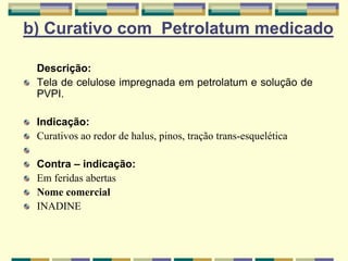 b) Curativo com Petrolatum medicado
Descrição:
Tela de celulose impregnada em petrolatum e solução de
PVPI.
Indicação:
Curativos ao redor de halus, pinos, tração trans-esquelética
Contra – indicação:
Em feridas abertas
Nome comercial
INADINE
 