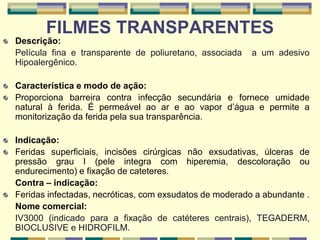 FILMES TRANSPARENTES
Descrição:
Película fina e transparente de poliuretano, associada a um adesivo
Hipoalergênico.
Característica e modo de ação:
Proporciona barreira contra infecção secundária e fornece umidade
natural à ferida. É permeável ao ar e ao vapor d’água e permite a
monitorização da ferida pela sua transparência.
Indicação:
Feridas superficiais, incisões cirúrgicas não exsudativas, úlceras de
pressão grau I (pele integra com hiperemia, descoloração ou
endurecimento) e fixação de cateteres.
Contra – indicação:
Feridas infectadas, necróticas, com exsudatos de moderado a abundante .
Nome comercial:
IV3000 (indicado para a fixação de catéteres centrais), TEGADERM,
BIOCLUSIVE e HIDROFILM.
 