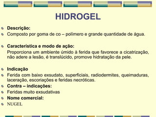 HIDROGEL
Descrição:
Composto por goma de co – polímero e grande quantidade de água.
Característica e modo de ação:
Proporciona um ambiente úmido à ferida que favorece a cicatrização,
não adere a lesão, é translúcido, promove hidratação da pele.
Indicação
Ferida com baixo exsudato, superficiais, radiodermites, queimaduras,
laceração, escoriações e feridas necróticas.
Contra – indicações:
Feridas muito exsudativas
Nome comercial:
NUGEL
 