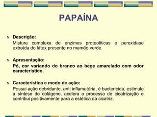 PAPAÍNA
Descrição:
Mistura complexa de enzimas proteolíticas e peroxidase
extraída do látex presente no mamão verde.
Apresentação:
Pó, cor variando do branco ao bege amarelado com odor
característico.
Característica e modo de ação:
Possui ação debridante, anti inflamatória, é bactericida, estimula
a síntese do colágeno, acelera o processo de cicatrização e
contribui positivamente para a estética da cicatriz.
 