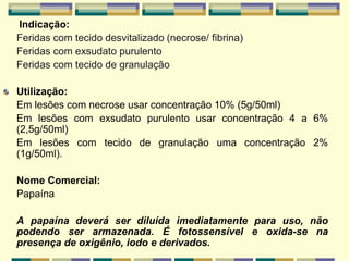 Indicação:
Feridas com tecido desvitalizado (necrose/ fibrina)
Feridas com exsudato purulento
Feridas com tecido de granulação
Utilização:
Em lesões com necrose usar concentração 10% (5g/50ml)
Em lesões com exsudato purulento usar concentração 4 a 6%
(2,5g/50ml)
Em lesões com tecido de granulação uma concentração 2%
(1g/50ml).
Nome Comercial:
Papaína
A papaína deverá ser diluída imediatamente para uso, não
podendo ser armazenada. É fotossensível e oxida-se na
presença de oxigênio, iodo e derivados.
 