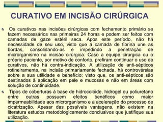 CURATIVO EM INCISÃO CIRÚRGICA
Os curativos nas incisões cirúrgicas com fechamento primário se
fazem necessários nas primeiras 24 horas e podem ser feitos com
camadas de gaze estéril seca. Após este período, não há
necessidade de seu uso, visto que a camada de fibrina une as
bordas, consolidando-as e impedindo a penetração de
microrganismo na incisão cirúrgica. Caso a equipe cirúrgica ou o
próprio paciente, por motivo de conforto, prefiram continuar o uso de
curativos, não há contra-indicação. A utilização de anti-sépticos
rotineiramente, na incisão primariamente fechada, há controvérsias
sobre a sua utilidade e benefício; visto que, os anti-sépticos são
destinados à aplicação em pele e mucosas e não em áreas com
solução de continuidade.
Tipos de coberturas à base de hidrocolóide, hidrogel ou poliuretano
entre outras possuem efeitos benéficos como maior
impermeabilidade aos microrganismo e a aceleração do processo de
cicatrização. Apesar das possíveis vantagens, não existem na
literatura estudos metodologicamente conclusivos que justifique sua
utilização.
 