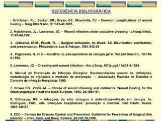 REFERÊNCIA BIBLIOGRÁFICA
1. Erlichman, RJ.; Secker, BR.; Bryan, DJ.; Moschella, CJ. - Common complications of wound
healing - Surg.Clin.N.Am., 6:1323-49,1991.
2. Hutchinson, JJ.; Lawrence, JC. – Wound infection under occlusive dressing - J.Hosp.Infect.,
17:83-94,1991.
3. Gröschel, DHM., Pruett, TL. – Surgical antisepsis. In: Block, SS. Disinfection, sterilization,
and preservaation. Philadelphia: Lea & Febiger, 1991:642-54
4. Pagnossin, G. et al – Curativo no pós-operatório de cirurgia geral. Ver.Col.Bras.Cir., 19:116-
9,1992.
5. Lawrence, JC. – Dressing and wound infection – Am.J.Surg.,167(suppl.1A):21-4,1994.
6. Manual de Prevenção de Infecção Cirúrgica: Recomendações quanto às definições,
metodologia de vigilância e medidas de prevenção – Associação Paulista de Estudos e
Controle de Infecção Hospitalar, 1995.
7. Brown CD., Zitelli JÁ. – Choise of wound dressing and ointments. Wound Healing for the
Otolaryngologist-Head and Neck Surgeon, 1995; 28:1081-91.
8. Grinbaum, RS. – Infecções do sítio cirúrgico e antibioticoprofilaxia em cirurgia. In:
Rodrigues, EAC., eds. Infecções hospitalares: prevenção e controle. São Paulo: Savier,
1997:149-67.
9. CDC – Centers for Disease Control and Prevention. Guideline for Prevention of Surgical Site
Infection – Infec. Cont. and Hosp. Epidem.,20:247-78,1999.
 