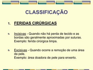 CLASSIFICAÇÃO
1. FERIDAS CIRÚRGICAS
Incisivas - Quando não há perda de tecido e as
bordas são geralmente aproximadas por suturas.
Exemplo: ferida cirúrgica limpa.
Excisivas - Quando ocorre a remoção de uma área
da pele.
Exemplo: área doadora de pele para enxerto.
 