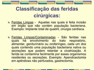 Classificação das feridas
cirúrgicas:
Feridas Limpas - Aquelas nas quais é feita incisão
em órgão que não contém população bacteriana.
Exemplo: Implante total de quadril, cirurgia cardíaca.
Feridas Limpas/Contaminadas - São feridas nas
quais há envolvimento do trato respiratório,
alimentar, geniturinário ou orofaríngeo, cada um dos
quais contendo uma população bacteriana nativa ou
secreções que podem retardar a cicatrização. A
ferida se contamina facilmente por esses organismos
residentes ou secreções. Exemplo: Apendicectomia
em apêndices não perfurados, gastrectomia.
 