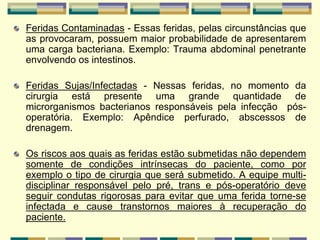Feridas Contaminadas - Essas feridas, pelas circunstâncias que
as provocaram, possuem maior probabilidade de apresentarem
uma carga bacteriana. Exemplo: Trauma abdominal penetrante
envolvendo os intestinos.
Feridas Sujas/Infectadas - Nessas feridas, no momento da
cirurgia está presente uma grande quantidade de
microrganismos bacterianos responsáveis pela infecção pós-
operatória. Exemplo: Apêndice perfurado, abscessos de
drenagem.
Os riscos aos quais as feridas estão submetidas não dependem
somente de condições intrínsecas do paciente, como por
exemplo o tipo de cirurgia que será submetido. A equipe multi-
disciplinar responsável pelo pré, trans e pós-operatório deve
seguir condutas rigorosas para evitar que uma ferida torne-se
infectada e cause transtornos maiores à recuperação do
paciente.
 