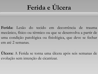 Ferida e Úlcera
Ferida: Lesão do tecido em decorrência de trauma
mecânico, físico ou térmico ou que se desenvolva a partir de
uma condição patológica ou fisiológica, que deve se fechar
em até 2 semanas.
Úlcera: A Ferida se torna uma úlcera após seis semanas de
evolução sem intenção de cicatrizar.
 