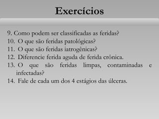 9. Como podem ser classificadas as feridas?
10. O que são feridas patológicas?
11. O que são feridas iatrogênicas?
12. Diferencie ferida aguda de ferida crônica.
13. O que são feridas limpas, contaminadas e
infectadas?
14. Fale de cada um dos 4 estágios das úlceras.
Exercícios
 