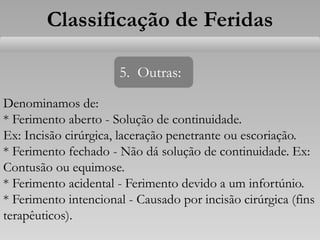 Classificação de Feridas
5. Outras:
Denominamos de:
* Ferimento aberto - Solução de continuidade.
Ex: Incisão cirúrgica, laceração penetrante ou escoriação.
* Ferimento fechado - Não dá solução de continuidade. Ex:
Contusão ou equimose.
* Ferimento acidental - Ferimento devido a um infortúnio.
* Ferimento intencional - Causado por incisão cirúrgica (fins
terapêuticos).
 
