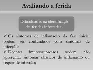 Avaliando a ferida
Dificuldades na identificação
de feridas infectadas
 Os sintomas de inflamação da fase inicial
podem ser confundidos com sintomas de
infecção;
 Doentes imunossupressos podem não
apresentar sintomas clássicos de inflamação ou
sequer de infecção;
 