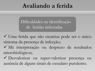 Avaliando a ferida
Dificuldades na identificação
de feridas infectadas
 Uma ferida que não cicatriza pode ser o único
sintoma da presença de infecção;
 Má interpretação ou desprezo de resultados
microbiológicos;
 Desvalorizar ou super-valorizar presença ou
ausência de alguns sinais de exsudato purulento.
 