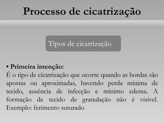 Processo de cicatrização
• Primeira intenção:
É o tipo de cicatrização que ocorre quando as bordas são
apostas ou aproximadas, havendo perda mínima de
tecido, ausência de infecção e mínimo edema. A
formação de tecido de granulação não é visível.
Exemplo: ferimento suturado
Tipos de cicatrização
 